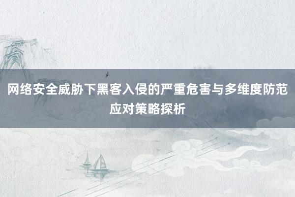 网络安全威胁下黑客入侵的严重危害与多维度防范应对策略探析