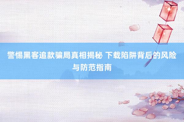 警惕黑客追款骗局真相揭秘 下载陷阱背后的风险与防范指南